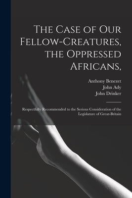 The Case of Our Fellow-creatures, the Oppressed Africans,: Respectfully Recommended to the Serious Consideration of the Legislature of Great-Britain by Benezet, Anthony 1713-1784