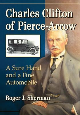Charles Clifton of Pierce-Arrow: A Sure Hand and a Fine Automobile by Sherman, Roger J.