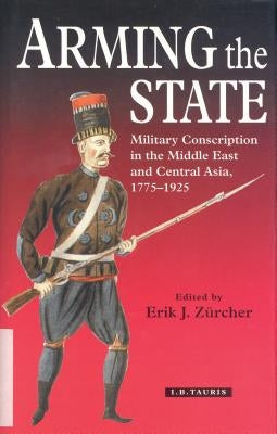 Arming the State: Military Conscription in the Middle East and Central Asia, 1775-1925 by Zürcher, Erik J.