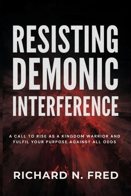 Resisting Demonic Interference: A Call to Rise as a Kingdom Warrior and Fulfil Your Purpose Against All Odds by Fred, Richard N.