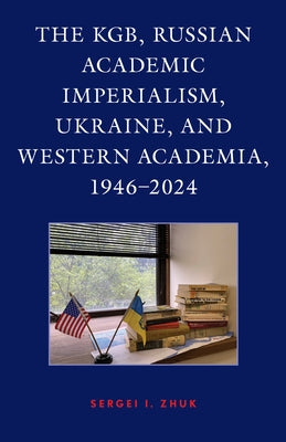 The KGB, Russian Academic Imperialism, Ukraine, and Western Academia, 1946-2024 by Zhuk, Sergei I.