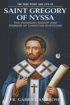 The True Story and Life of Saint Gregory of Nyssa: The Visionary Bishop and Pioneer of Christian Mysticism by Ambrose, Gabriel