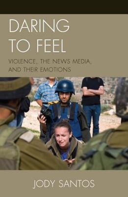 Daring to Feel: Violence, the News Media, and Their Emotions by Santos, Jody