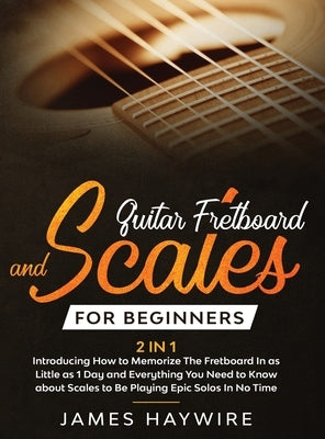 Guitar Scales and Fretboard for Beginners (2 in 1) Introducing How to Memorize The Fretboard In as Little as 1 Day and Everything You Need to Know Abo by Haywire, James