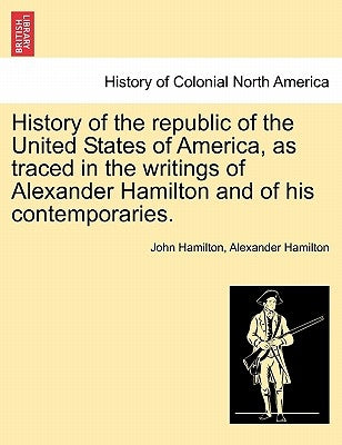 History of the republic of the United States of America, as traced in the writings of Alexander Hamilton and of his contemporaries. by Hamilton, John