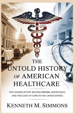 The Untold History of American Healthcare: The Hidden Story Behind Reform, Resistance, and the Cost of Care in the United States by Simmons, Kenneth M.