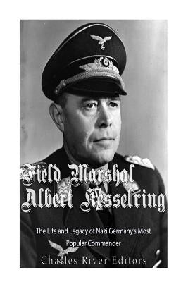 Field Marshal Albert Kesselring: The Life and Legacy of Nazi Germany's Most Popular Commander by Charles River
