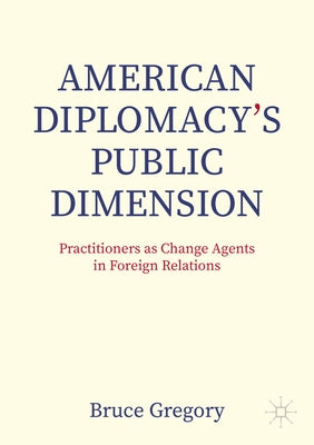American Diplomacy's Public Dimension: Practitioners as Change Agents in Foreign Relations by Gregory, Bruce