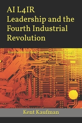 AI L4IR Leadership and the Fourth Industrial Revolution: How Did We Get Here? and Where Are We Going? by Kaufman, Kent