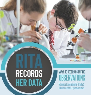Rita Records Her Data: Ways to Record Scientific Observations Science Experiments Grade 5 Children's Science Experiment Books by Baby Professor