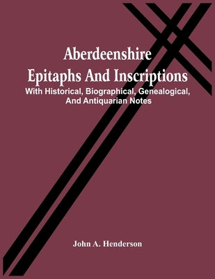 Aberdeenshire Epitaphs And Inscriptions: With Historical, Biographical, Genealogical, And Antiquarian Notes by A. Henderson, John