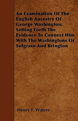 An Examination of the English Ancestry of George Washington, Setting Forth the Evidence to Connect Him with the Washingtons of Sulgrave and Brington by Waters, Henry F.