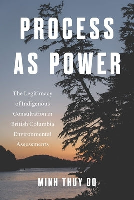 Process as Power: The Legitimacy of Indigenous Consultation in British Columbia Environmental Assessments by Do, Minh Thuy