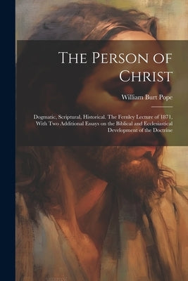 The Person of Christ: Dogmatic, Scriptural, Historical. The Fernley Lecture of 1871, With two Additional Essays on the Biblical and Ecclesia by Pope, William Burt 1822-1903