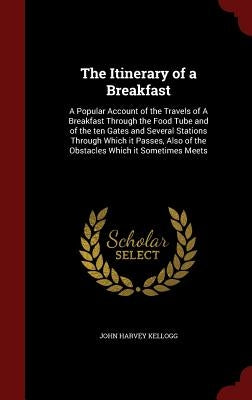 The Itinerary of a Breakfast: A Popular Account of the Travels of A Breakfast Through the Food Tube and of the ten Gates and Several Stations Throug by Kellogg, John Harvey
