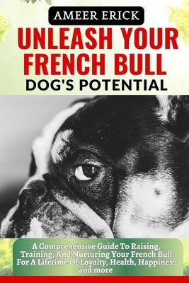 Unleash Your French Bull Dog's Potential: A Comprehensive Guide To Raising, Training, And Nurturing Your French Bull For A Lifetime Of Loyalty, Health by Erick, Ameer