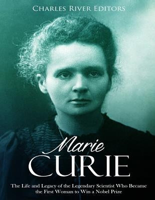 Marie Curie: The Life and Legacy of the Legendary Scientist Who Became the First Woman to Win a Nobel Prize by Charles River Editors