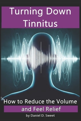 Turning Down Tinnitus: How to Reduce the Volume and Feel Relief by Sweet, Daniel D.