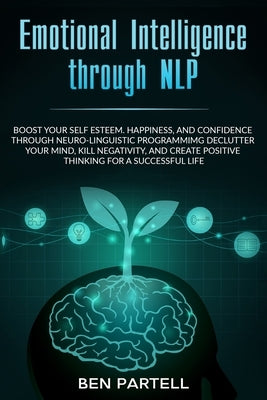 Emotional Intelligence Through NLP: Boost Your Confidence And Happiness With Neurolinguistic Programming To Declutter Your Mind, Kill Negativity And C by Partell, Ben