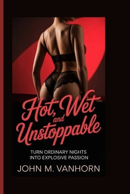 Hot, Wet and Unstoppable: Turn Ordinary Nights into Explosive Passion by M. Vanhorn, John