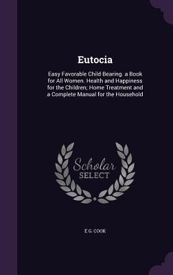 Eutocia: Easy Favorable Child Bearing. a Book for All Women. Health and Happiness for the Children; Home Treatment and a Comple by Cook, E. G.