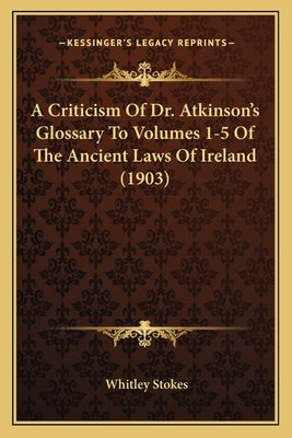 A Criticism Of Dr. Atkinson's Glossary To Volumes 1-5 Of The Ancient Laws Of Ireland (1903) by Stokes, Whitley