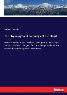 The Physiology and Pathology of the Blood: comprising the origins, mode of development, pathological and post-mortem changes of its morphological elem by Norris, Richard