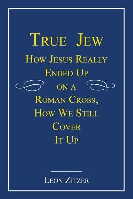 True Jew: How Jesus Really Ended Up on a Roman Cross, How We Still Cover It Up by Zitzer, Leon