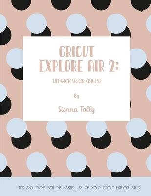 Cricut Explore Air 2: Unpack Your Skills! Tips and Tricks for the Master Use of Your Cricut Explore by Tally, Sienna