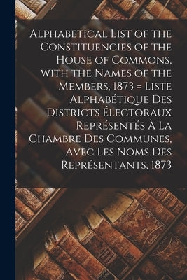 Alphabetical List of the Constituencies of the House of Commons, With the Names of the Members, 1873 [microform] = Liste Alphabétique Des Districts Él by Anonymous