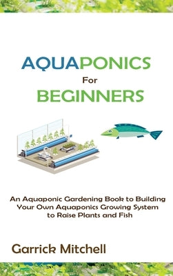 Aquaponics for Beginners: An Aquaponic Gardening Book to Building Your Own Aquaponics Growing System to Raise Plants and Fish by Mitchell, Garrick