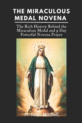 The Miraculous Medal Novena: The Rich History Behind the Miraculous Medal and 9 Day Powerful Novena Prayer by Mitchell, Caleb