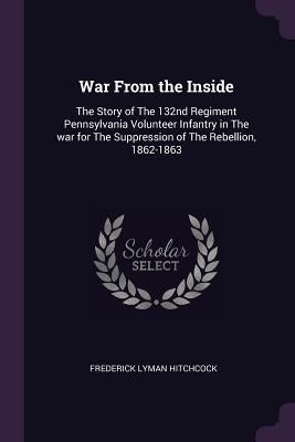 War From the Inside: The Story of The 132nd Regiment Pennsylvania Volunteer Infantry in The war for The Suppression of The Rebellion, 1862-1863 by Hitchcock, Frederick Lyman
