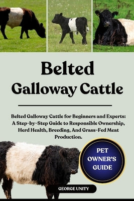 Belted Galloway Cattle: Belted Galloway Cattle for Beginners and Experts: A Step-by-Step Guide to Responsible Ownership, Herd Health, Breeding, And Gr by Unity, George