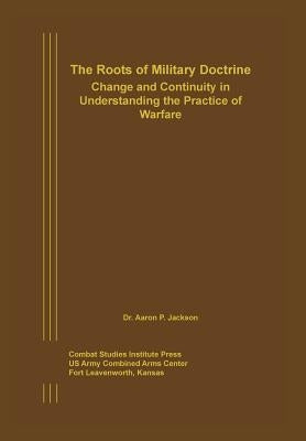 The Roots of Military Doctrine: Change and Continuity in Understanding the Practice of Warfare by Jackson, Aaron P.