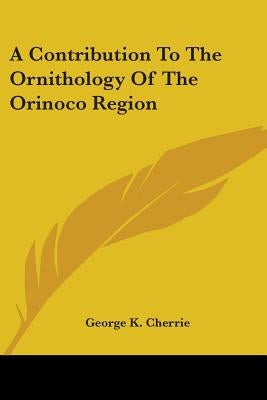 A Contribution To The Ornithology Of The Orinoco Region by Cherrie, George K.