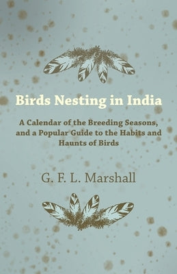 Birds Nesting in India - A Calendar of the Breeding Seasons, and a Popular Guide to the Habits and Haunts of Birds by Marshall, G. F. L.