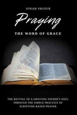 Praying the Word of Grace: The Revival of a Grieving Father's Soul Through the Simple Practice of Scripture-Based Prayer by Priour, Jonah