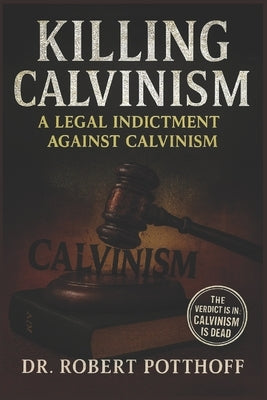 Killing Calvinism: A Legal Indictment Against Calvinism by Potthoff, Robert