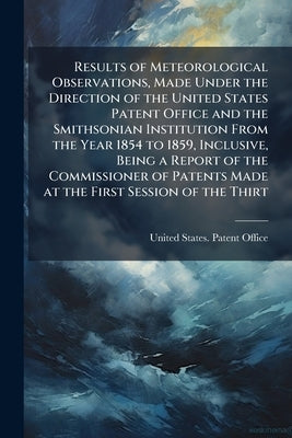 Results of Meteorological Observations, Made Under the Direction of the United States Patent Office and the Smithsonian Institution From the Year 1854 by United States Patent Office