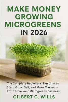 Make Money Growing Microgreens in 2026: The Complete Beginner's Blueprint to Start, Grow, Sell, and Make Maximum Profit from Your Microgreens Business by G. Wills, Gilbert