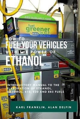 How to Fuel Your Vehicles with the Power of Ethanol: Introductory Manual to the Elaboration of Ethanol, Gasohol, E10, E20 and E85 Fuels by Delfin Cota, Alan Adrian