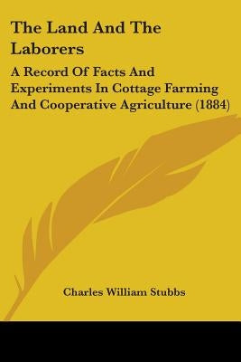 The Land And The Laborers: A Record Of Facts And Experiments In Cottage Farming And Cooperative Agriculture (1884) by Stubbs, Charles William