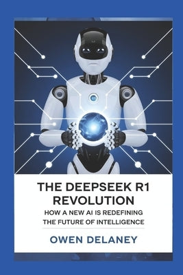 The DeepSeek R1 Revolution: How a New AI is Redefining the Future of Intelligence: Breaking Down the Technology Behind China's Most Advanced AI Model by Delaney, Owen