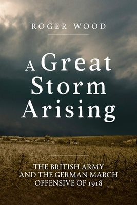 A Great Storm Arising: The British Army and the German March Offensive of 1918 by Wood, Roger