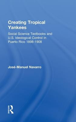 Creating Tropical Yankees: Social Science Textbooks and U.S. Ideological Control in Puerto Rico, 1898-1908 by Navarro, Jose-Manuel