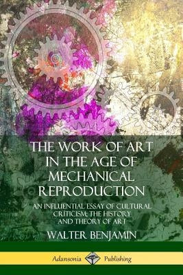 The Work of Art in the Age of Mechanical Reproduction: An Influential Essay of Cultural Criticism; the History and Theory of Art by Benjamin, Walter