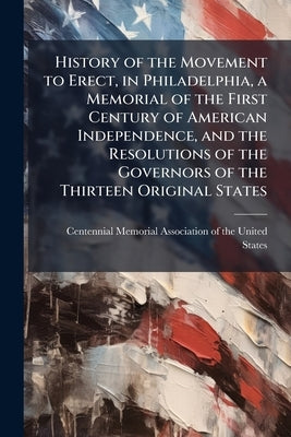 History of the Movement to Erect, in Philadelphia, a Memorial of the First Century of American Independence, and the Resolutions of the Governors of t by Centennial Memorial Association of the U
