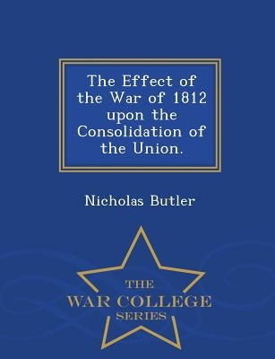 The Effect of the War of 1812 Upon the Consolidation of the Union. - War College Series by Butler, Nicholas