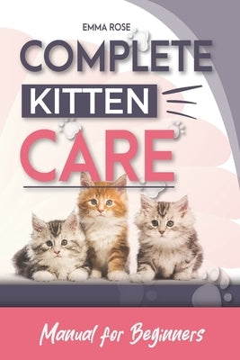 Complete Kitten Care Manual For Beginners: How to take care of your kitten, communication, food, habits, nutrition, training, vaccination guide by Rose, Emma